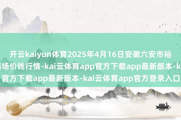 开云kaiyun体育2025年4月16日安徽六安市裕安区紫竹林农产物批发商场价钱行情-kai云体育app官方下载app最新版本-kai云体育app官方登录入口