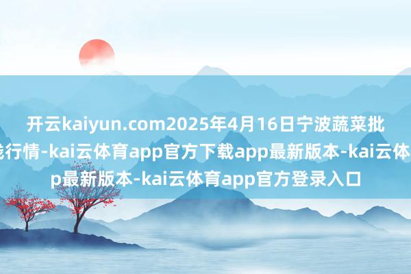 开云kaiyun.com2025年4月16日宁波蔬菜批发商场有限公司价钱行情-kai云体育app官方下载app最新版本-kai云体育app官方登录入口