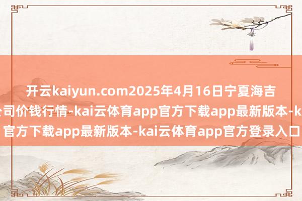 开云kaiyun.com2025年4月16日宁夏海吉星海外农居品物流有限公司价钱行情-kai云体育app官方下载app最新版本-kai云体育app官方登录入口