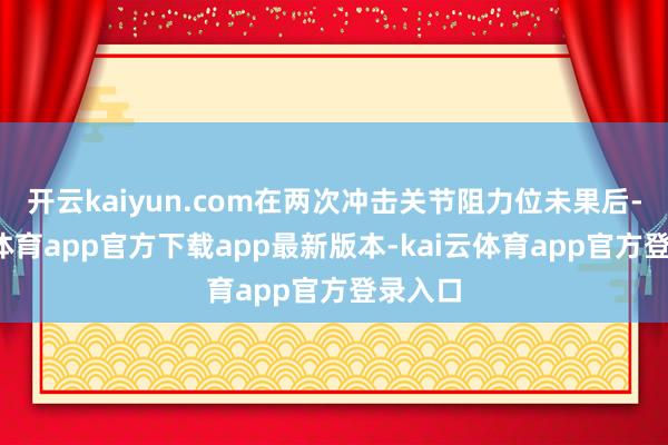 开云kaiyun.com在两次冲击关节阻力位未果后-kai云体育app官方下载app最新版本-kai云体育app官方登录入口