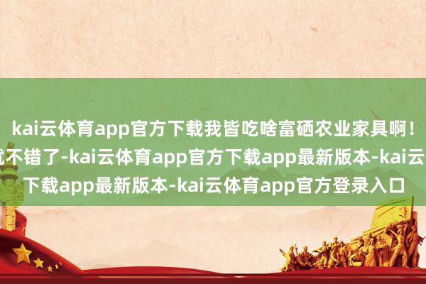 kai云体育app官方下载我皆吃啥富硒农业家具啊!我立即吃儿童钙片不就不错了-kai云体育app官方下载app最新版本-kai云体育app官方登录入口