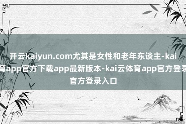 开云kaiyun.com尤其是女性和老年东谈主-kai云体育app官方下载app最新版本-kai云体育app官方登录入口