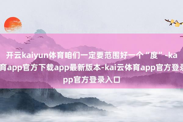 开云kaiyun体育咱们一定要范围好一个“度”-kai云体育app官方下载app最新版本-kai云体育app官方登录入口