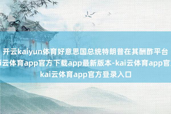 开云kaiyun体育好意思国总统特朗普在其酬酢平台上发文-kai云体育app官方下载app最新版本-kai云体育app官方登录入口