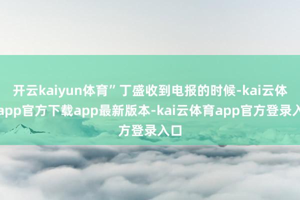 开云kaiyun体育”丁盛收到电报的时候-kai云体育app官方下载app最新版本-kai云体育app官方登录入口