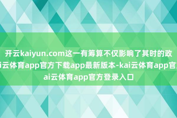 开云kaiyun.com这一有筹算不仅影响了其时的政事情势-kai云体育app官方下载app最新版本-kai云体育app官方登录入口