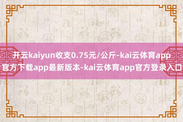 开云kaiyun收支0.75元/公斤-kai云体育app官方下载app最新版本-kai云体育app官方登录入口