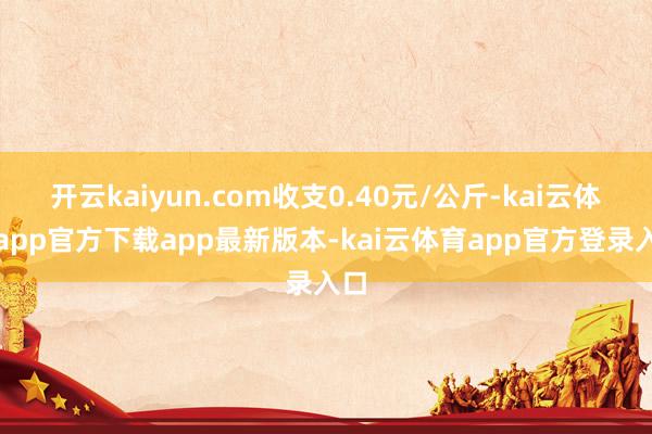 开云kaiyun.com收支0.40元/公斤-kai云体育app官方下载app最新版本-kai云体育app官方登录入口