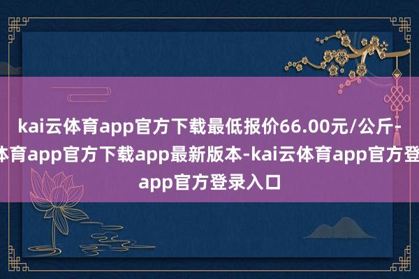 kai云体育app官方下载最低报价66.00元/公斤-kai云体育app官方下载app最新版本-kai云体育app官方登录入口