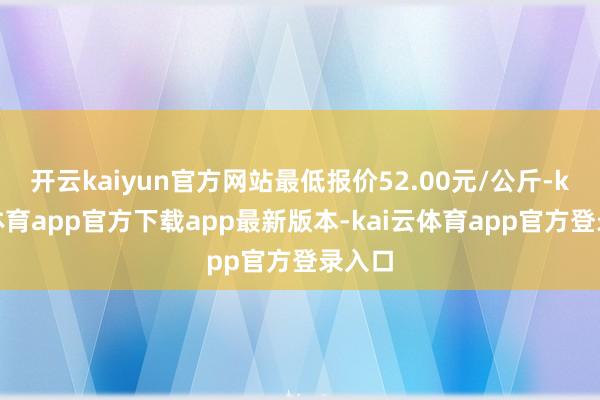 开云kaiyun官方网站最低报价52.00元/公斤-kai云体育app官方下载app最新版本-kai云体育app官方登录入口