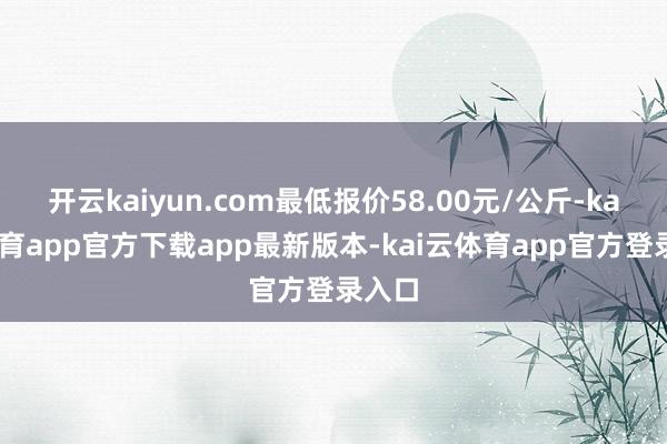 开云kaiyun.com最低报价58.00元/公斤-kai云体育app官方下载app最新版本-kai云体育app官方登录入口