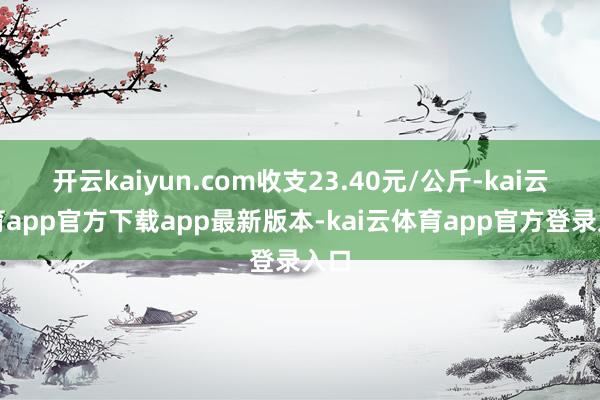 开云kaiyun.com收支23.40元/公斤-kai云体育app官方下载app最新版本-kai云体育app官方登录入口