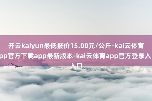 开云kaiyun最低报价15.00元/公斤-kai云体育app官方下载app最新版本-kai云体育app官方登录入口