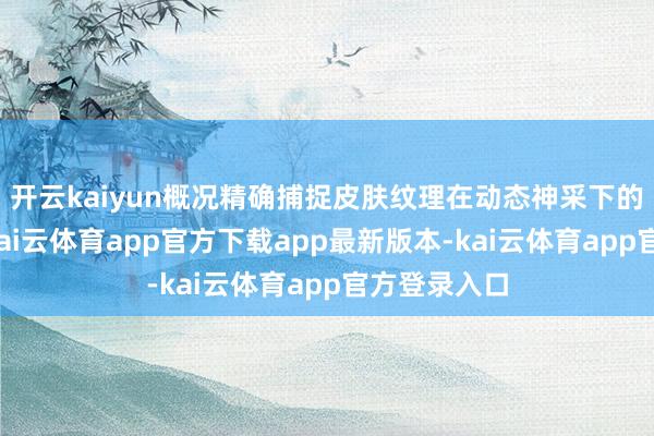 开云kaiyun概况精确捕捉皮肤纹理在动态神采下的轻细变化-kai云体育app官方下载app最新版本-kai云体育app官方登录入口