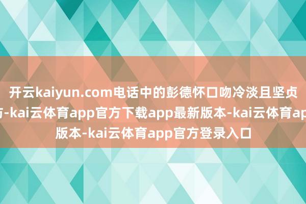 开云kaiyun.com电话中的彭德怀口吻冷淡且坚贞远离了她的到访-kai云体育app官方下载app最新版本-kai云体育app官方登录入口