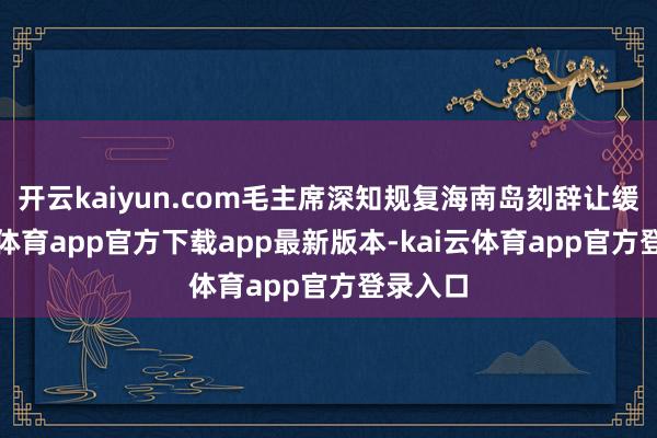 开云kaiyun.com毛主席深知规复海南岛刻辞让缓-kai云体育app官方下载app最新版本-kai云体育app官方登录入口