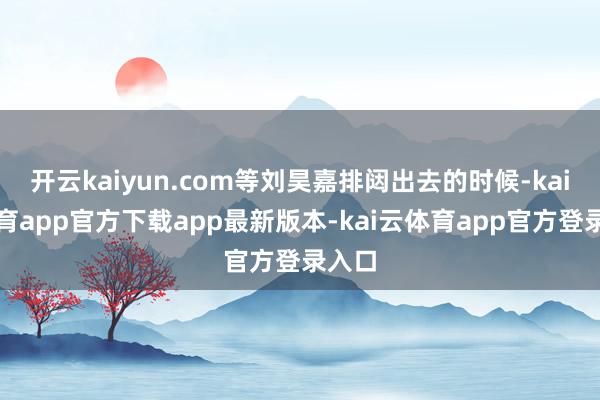 开云kaiyun.com等刘昊嘉排闼出去的时候-kai云体育app官方下载app最新版本-kai云体育app官方登录入口