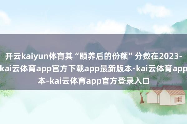 开云kaiyun体育其“颐养后的份额”分数在2023-2024年时期-kai云体育app官方下载app最新版本-kai云体育app官方登录入口