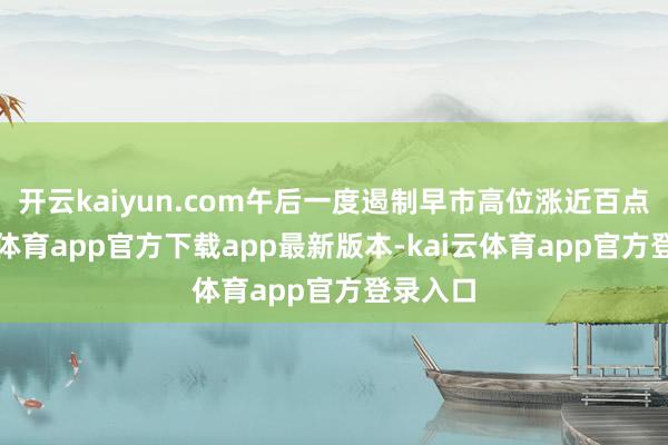 开云kaiyun.com午后一度遏制早市高位涨近百点-kai云体育app官方下载app最新版本-kai云体育app官方登录入口
