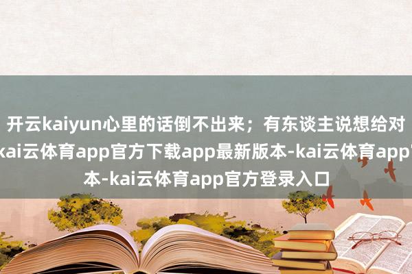开云kaiyun心里的话倒不出来；有东谈主说想给对象来个惊喜-kai云体育app官方下载app最新版本-kai云体育app官方登录入口