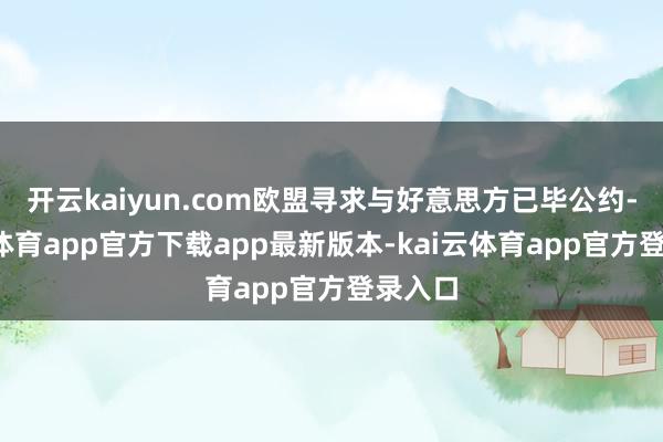 开云kaiyun.com欧盟寻求与好意思方已毕公约-kai云体育app官方下载app最新版本-kai云体育app官方登录入口