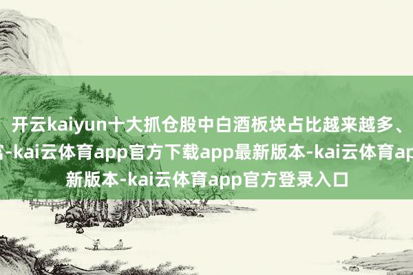 开云kaiyun十大抓仓股中白酒板块占比越来越多、种类越来越丰富-kai云体育app官方下载app最新版本-kai云体育app官方登录入口
