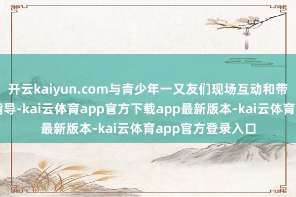 开云kaiyun.com与青少年一又友们现场互动和带来专科的技策略指导-kai云体育app官方下载app最新版本-kai云体育app官方登录入口