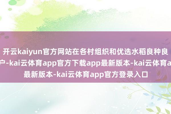 开云kaiyun官方网站在各村组织和优选水稻良种良法执行欺诈纯属户-kai云体育app官方下载app最新版本-kai云体育app官方登录入口