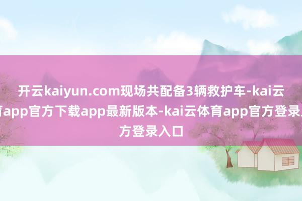 开云kaiyun.com现场共配备3辆救护车-kai云体育app官方下载app最新版本-kai云体育app官方登录入口