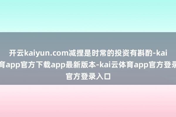 开云kaiyun.com减捏是时常的投资有斟酌-kai云体育app官方下载app最新版本-kai云体育app官方登录入口