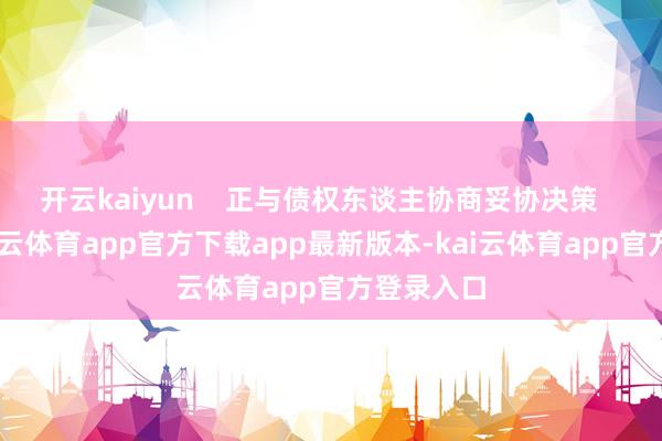 开云kaiyun    正与债权东谈主协商妥协决策    同期-kai云体育app官方下载app最新版本-kai云体育app官方登录入口