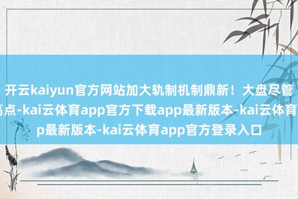 开云kaiyun官方网站加大轨制机制鼎新！大盘尽管未能冲突周四的高点-kai云体育app官方下载app最新版本-kai云体育app官方登录入口