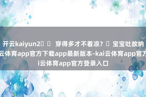 开云kaiyun2️⃣ 穿得多才不着凉？✘宝宝吐故纳新快-kai云体育app官方下载app最新版本-kai云体育app官方登录入口