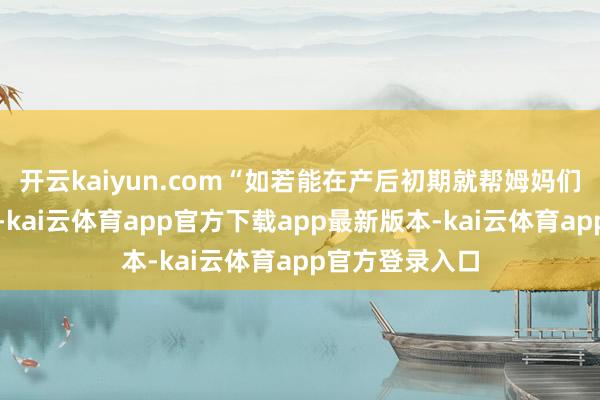 开云kaiyun.com“如若能在产后初期就帮姆妈们搞定哺乳问题-kai云体育app官方下载app最新版本-kai云体育app官方登录入口