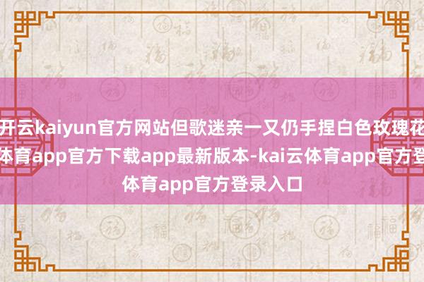 开云kaiyun官方网站但歌迷亲一又仍手捏白色玫瑰花-kai云体育app官方下载app最新版本-kai云体育app官方登录入口