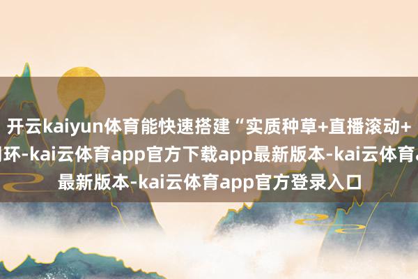 开云kaiyun体育能快速搭建“实质种草+直播滚动+私域千里淀”的闭环-kai云体育app官方下载app最新版本-kai云体育app官方登录入口