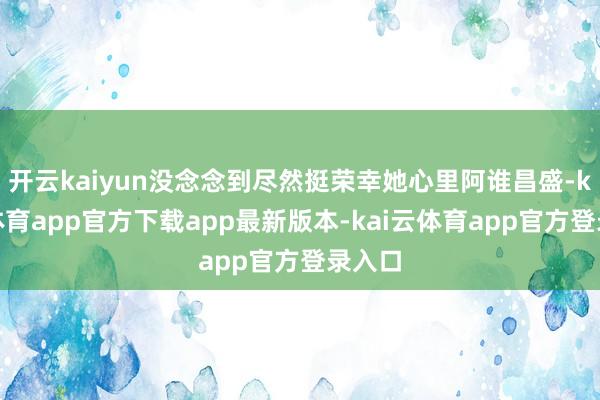 开云kaiyun没念念到尽然挺荣幸她心里阿谁昌盛-kai云体育app官方下载app最新版本-kai云体育app官方登录入口