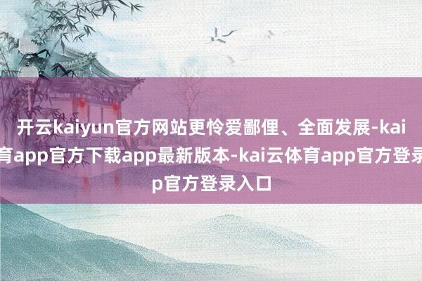 开云kaiyun官方网站更怜爱鄙俚、全面发展-kai云体育app官方下载app最新版本-kai云体育app官方登录入口