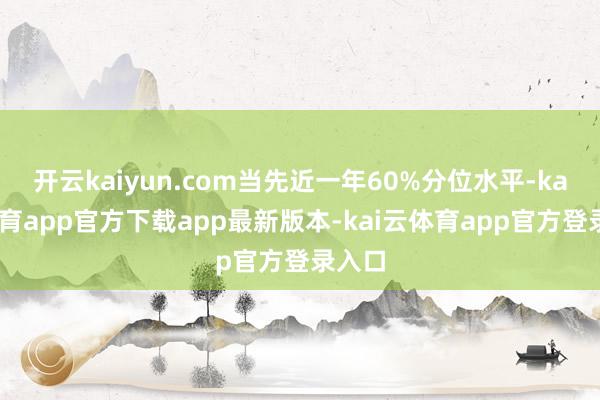 开云kaiyun.com当先近一年60%分位水平-kai云体育app官方下载app最新版本-kai云体育app官方登录入口