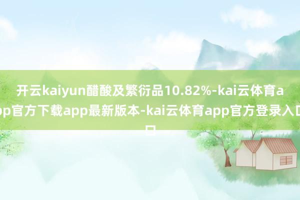 开云kaiyun醋酸及繁衍品10.82%-kai云体育app官方下载app最新版本-kai云体育app官方登录入口