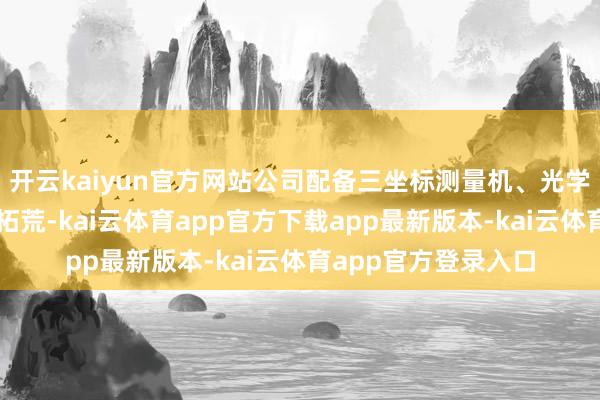开云kaiyun官方网站公司配备三坐标测量机、光学投影仪等精密检测拓荒-kai云体育app官方下载app最新版本-kai云体育app官方登录入口
