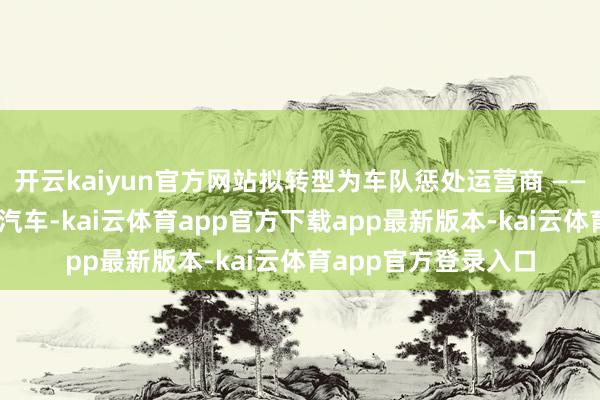 开云kaiyun官方网站拟转型为车队惩处运营商 —— 通过捏有自动驾驶汽车-kai云体育app官方下载app最新版本-kai云体育app官方登录入口