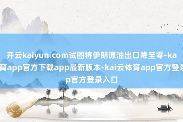 开云kaiyun.com试图将伊朗原油出口降至零-kai云体育app官方下载app最新版本-kai云体育app官方登录入口