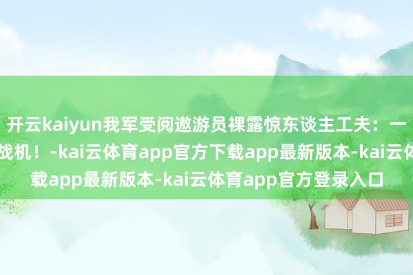 开云kaiyun我军受阅遨游员裸露惊东谈主工夫：一东谈主锁定两架外军战机！-kai云体育app官方下载app最新版本-kai云体育app官方登录入口
