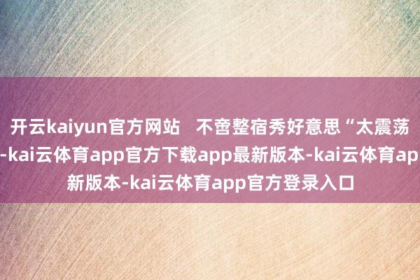 开云kaiyun官方网站   不啻整宿秀好意思“太震荡了！”   “哇噻-kai云体育app官方下载app最新版本-kai云体育app官方登录入口