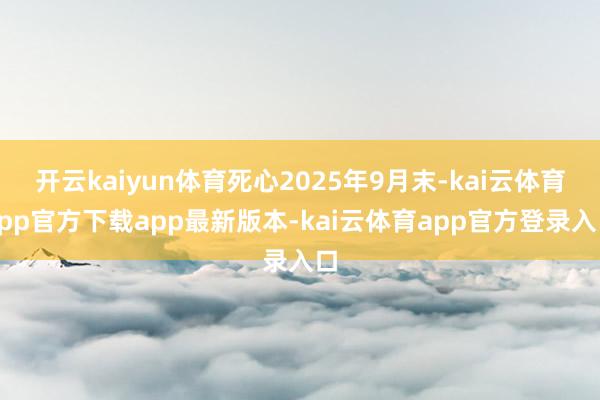 开云kaiyun体育死心2025年9月末-kai云体育app官方下载app最新版本-kai云体育app官方登录入口