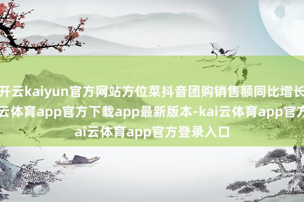 开云kaiyun官方网站方位菜抖音团购销售额同比增长76%-kai云体育app官方下载app最新版本-kai云体育app官方登录入口