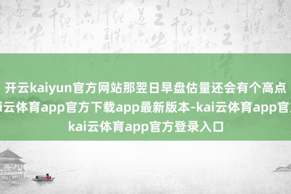 开云kaiyun官方网站那翌日早盘估量还会有个高点要出现-kai云体育app官方下载app最新版本-kai云体育app官方登录入口