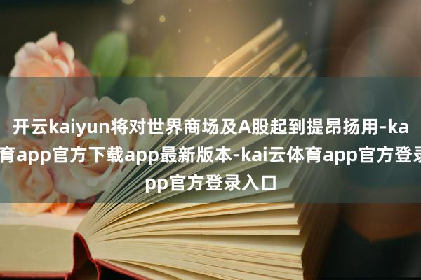 开云kaiyun将对世界商场及A股起到提昂扬用-kai云体育app官方下载app最新版本-kai云体育app官方登录入口