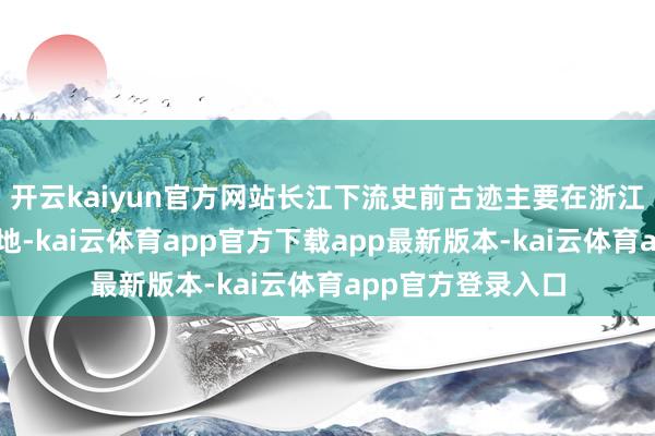 开云kaiyun官方网站长江下流史前古迹主要在浙江、江苏、安徽等地-kai云体育app官方下载app最新版本-kai云体育app官方登录入口